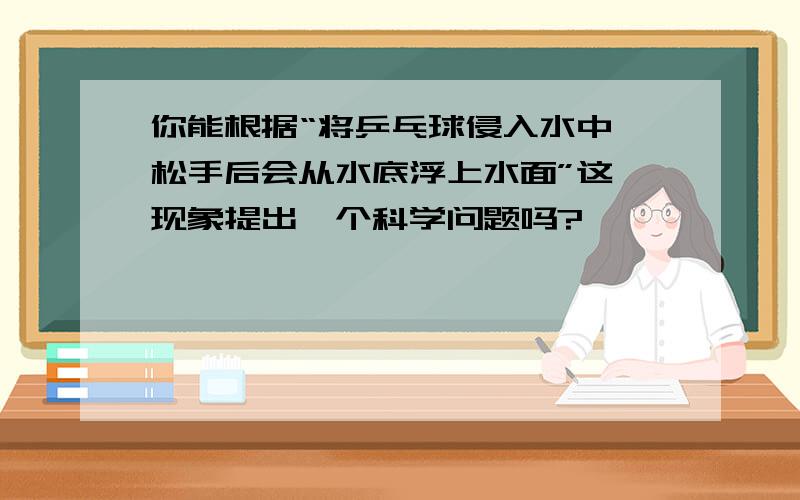 你能根据“将乒乓球侵入水中,松手后会从水底浮上水面”这一现象提出一个科学问题吗?