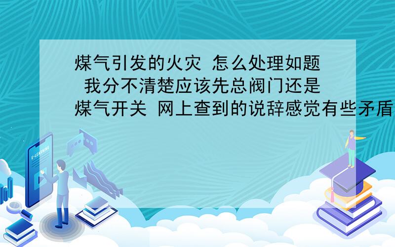 煤气引发的火灾 怎么处理如题 我分不清楚应该先总阀门还是煤气开关 网上查到的说辞感觉有些矛盾希望能用自己的话解释清楚 只求明了不求繁杂 不要复制黏贴 -0- 也不要太简单了啊 先关