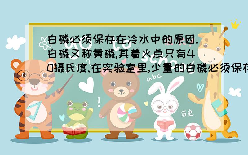 白磷必须保存在冷水中的原因.白磷又称黄磷,其着火点只有40摄氏度.在实验室里,少量的白磷必须保存在冷水中,其中的原因主要是____________.其次是___________.(注意:原因要分清