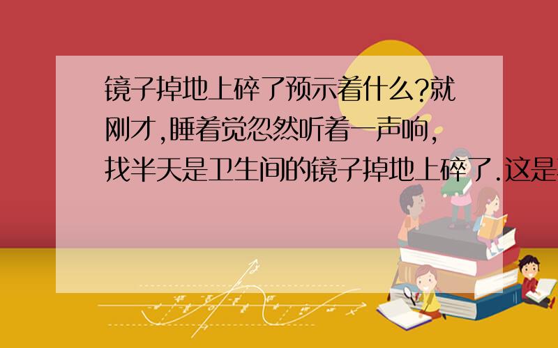 镜子掉地上碎了预示着什么?就刚才,睡着觉忽然听着一声响,找半天是卫生间的镜子掉地上碎了.这是不是预示着什么啊?