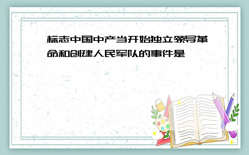 标志中国中产当开始独立领导革命和创建人民军队的事件是