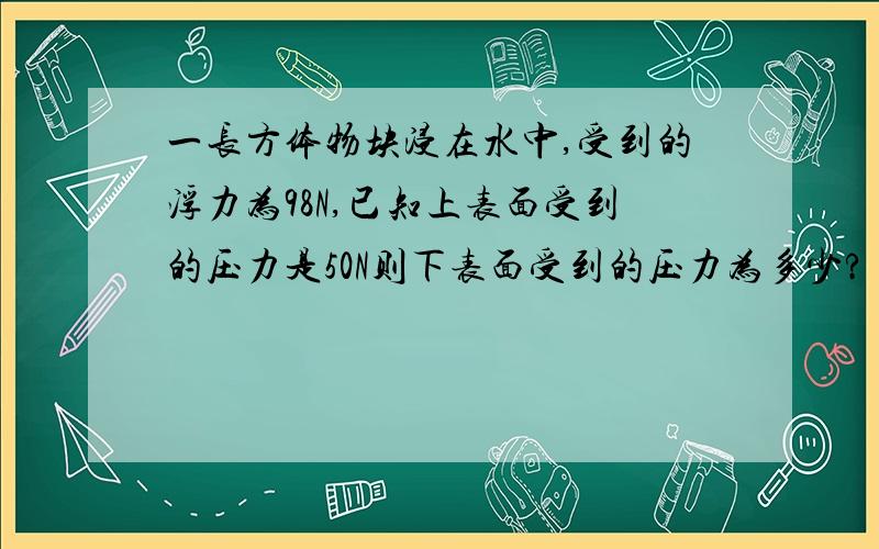 一长方体物块浸在水中,受到的浮力为98N,已知上表面受到的压力是50N则下表面受到的压力为多少?