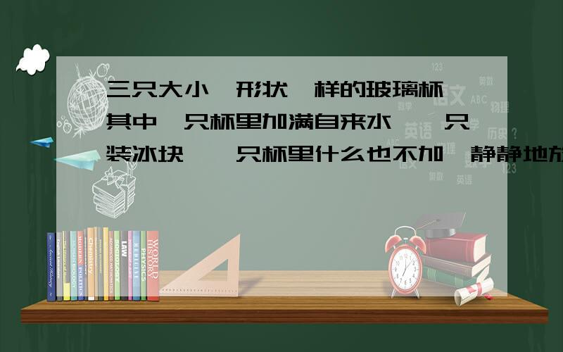 三只大小,形状一样的玻璃杯,其中一只杯里加满自来水,一只装冰块,一只杯里什么也不加,静静地放着.（1、）隔几分钟后,观察哪只玻璃杯外壁上会出现许多小水珠,哪只玻璃杯外壁上不会出现