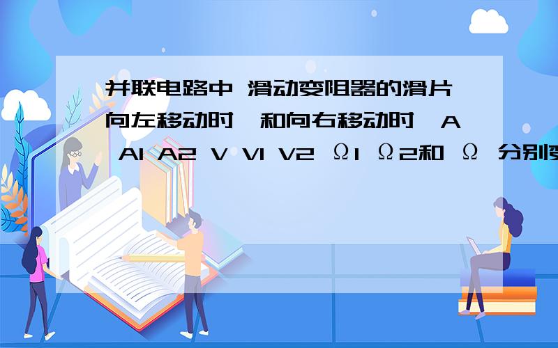 并联电路中 滑动变阻器的滑片向左移动时,和向右移动时,A A1 A2 V V1 V2 Ω1 Ω2和 Ω 分别变化?是变大还是变小又或者是不变,这个一直搞不清楚,我马上要中考了哈.刚才太激动了哈,发错了.此图解