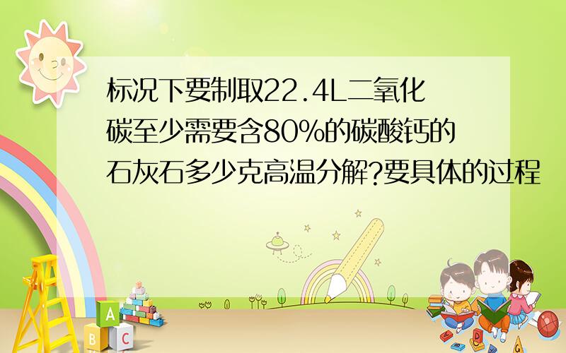 标况下要制取22.4L二氧化碳至少需要含80%的碳酸钙的石灰石多少克高温分解?要具体的过程