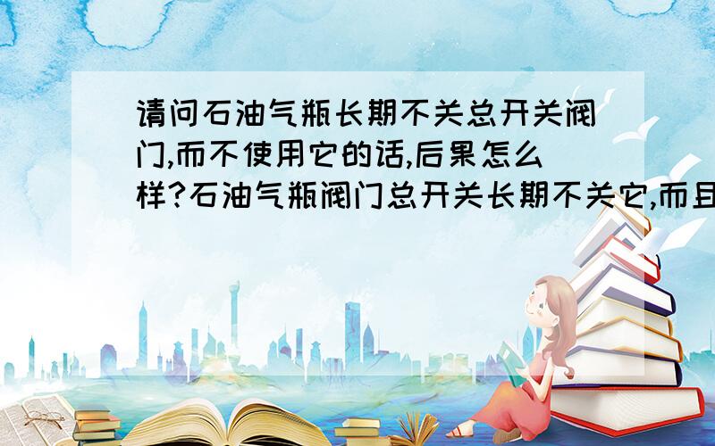 请问石油气瓶长期不关总开关阀门,而不使用它的话,后果怎么样?石油气瓶阀门总开关长期不关它,而且又不使用它,它的煤气管会漏气吗?但又闻不到煤气味,它会爆炸吗?