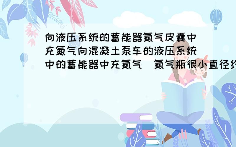 向液压系统的蓄能器氮气皮囊中充氮气向混凝土泵车的液压系统中的蓄能器中充氮气（氮气瓶很小直径约为30-35,高度约为40-50cm),里面的氮气跑完了.买来两瓶氮气（大小是一般用的那种）压力