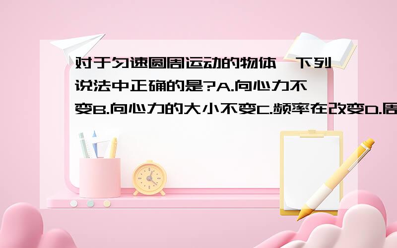 对于匀速圆周运动的物体,下列说法中正确的是?A.向心力不变B.向心力的大小不变C.频率在改变D.周期在改变