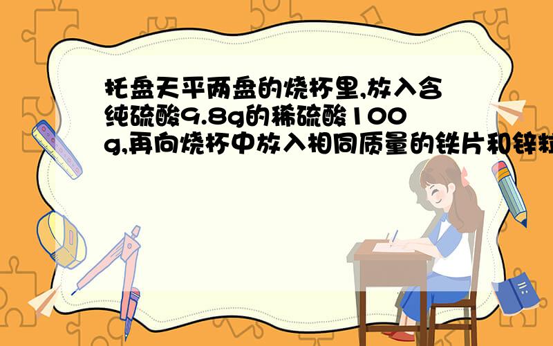 托盘天平两盘的烧杯里,放入含纯硫酸9.8g的稀硫酸100g,再向烧杯中放入相同质量的铁片和锌粒1）为保持天平平衡，至少加入锌粒、铁片的质量是多少？（2）如果反应后酸有剩余，所加锌与铁