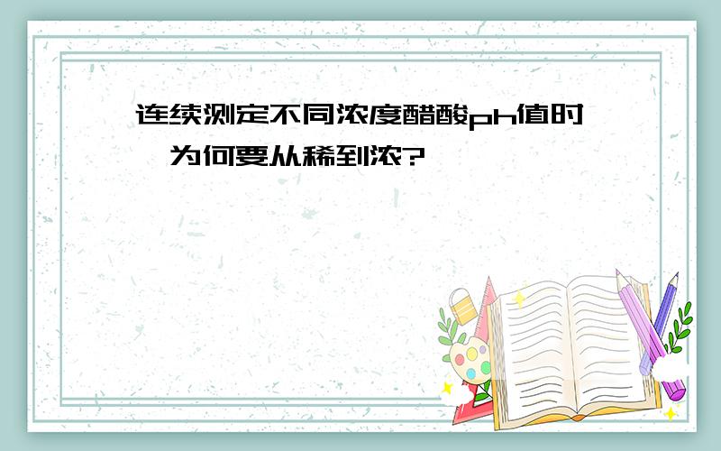 连续测定不同浓度醋酸ph值时,为何要从稀到浓?