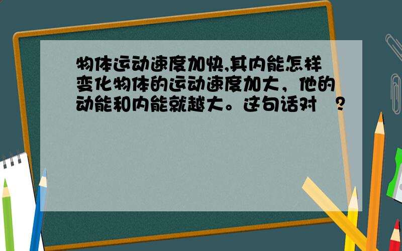 物体运动速度加快,其内能怎样变化物体的运动速度加大，他的动能和内能就越大。这句话对麼？