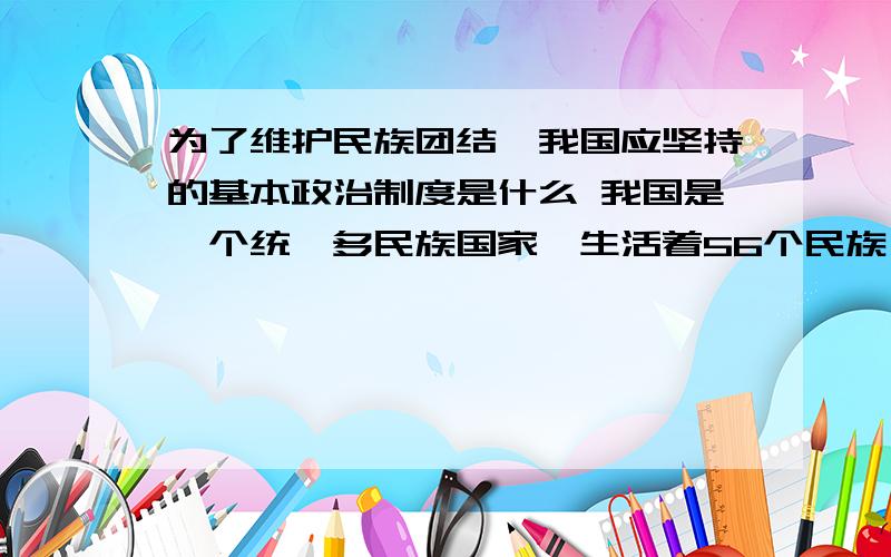 为了维护民族团结,我国应坚持的基本政治制度是什么 我国是一个统一多民族国家,生活着56个民族,为了维护民族团结,我国应坚持的基本政治制度是什么 为什么要坚持这一制度?