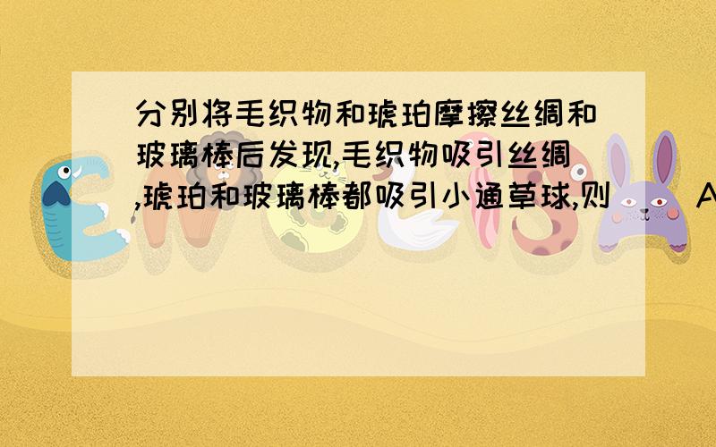 分别将毛织物和琥珀摩擦丝绸和玻璃棒后发现,毛织物吸引丝绸,琥珀和玻璃棒都吸引小通草球,则( )A.毛织物带正电,通草球带负电B.毛织物带负电,通草球带正电C.毛织物带正电,通草球不带电D.