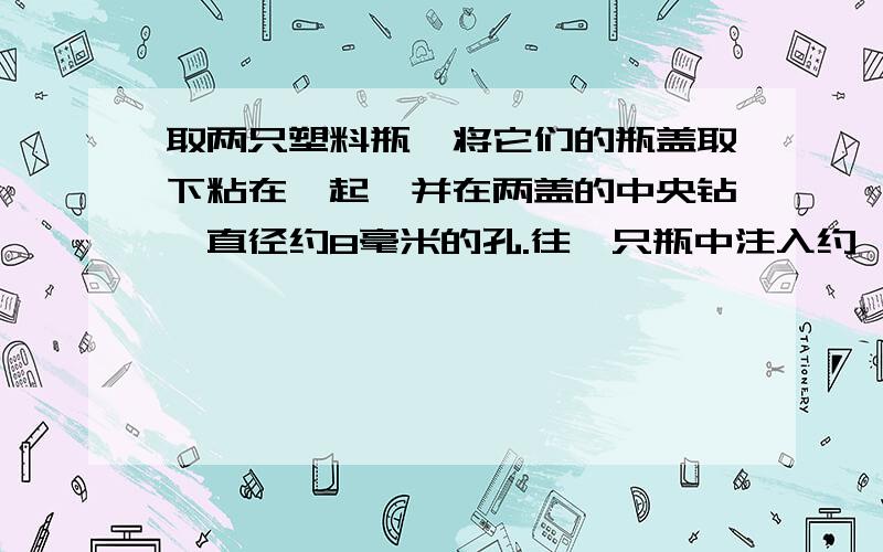 取两只塑料瓶,将它们的瓶盖取下粘在一起,并在两盖的中央钻一直径约8毫米的孔.往一只瓶中注入约一半的水,盖上瓶盖,空瓶在上,再小心地将两只瓶倒置过来,并作一旋转式的摇晃.摇晃停止后