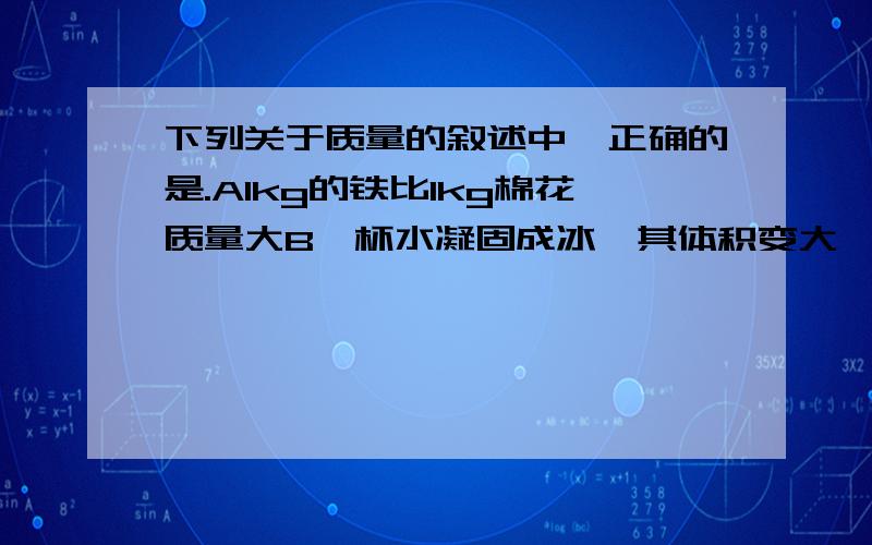 下列关于质量的叙述中,正确的是.A1kg的铁比1kg棉花质量大B一杯水凝固成冰,其体积变大,质量变大C质量大的物体含有的物质多D物体的质量大小取决于它形状