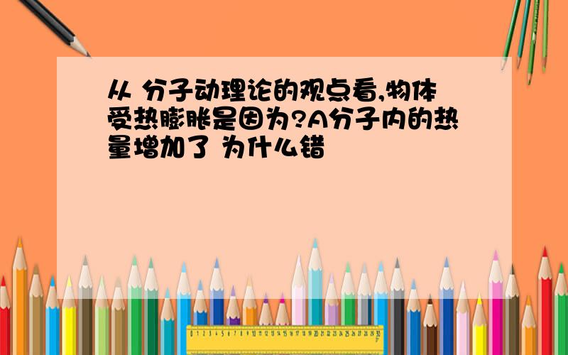 从 分子动理论的观点看,物体受热膨胀是因为?A分子内的热量增加了 为什么错