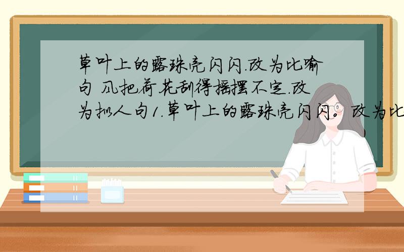 草叶上的露珠亮闪闪.改为比喻句 风把荷花刮得摇摆不定.改为拟人句1.草叶上的露珠亮闪闪。改为比喻句2.风把荷花刮得摇摆不定。改为拟人句3.草地上有几只数不清的小鸡在悠闲地散步。修