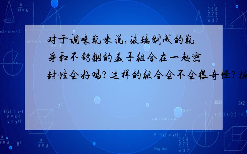 对于调味瓶来说,玻璃制成的瓶身和不锈钢的盖子组合在一起密封性会好吗?这样的组合会不会很奇怪?换成塑料和不锈钢组合会好一点吗?