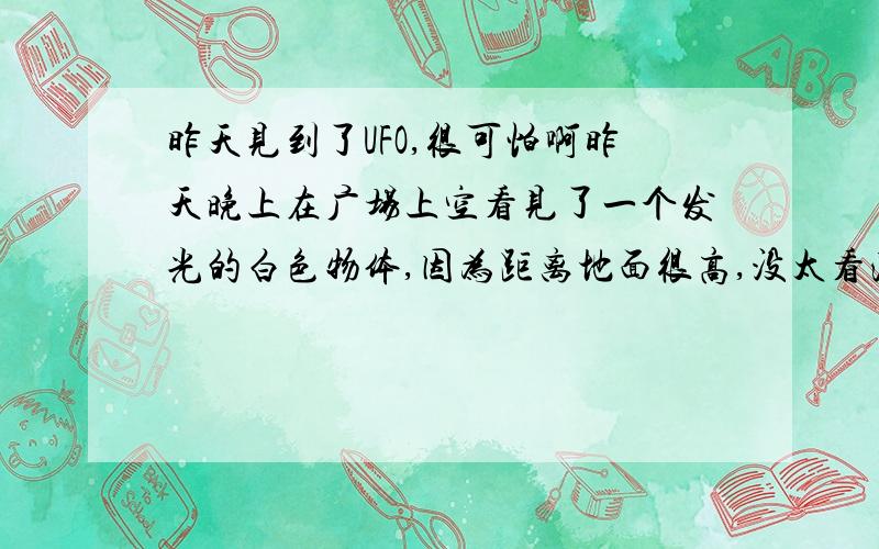 昨天见到了UFO,很可怕啊昨天晚上在广场上空看见了一个发光的白色物体,因为距离地面很高,没太看清楚,它飞的很快.大约10秒钟左右就不见了,也有很多人看见了这一幕.这有可能是外星人的飞