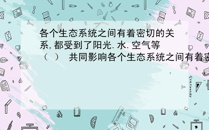 各个生态系统之间有着密切的关系,都受到了阳光.水.空气等（ ） 共同影响各个生态系统之间有着密切的关系,都受到了阳光.水.空气等（ ） 共同影响