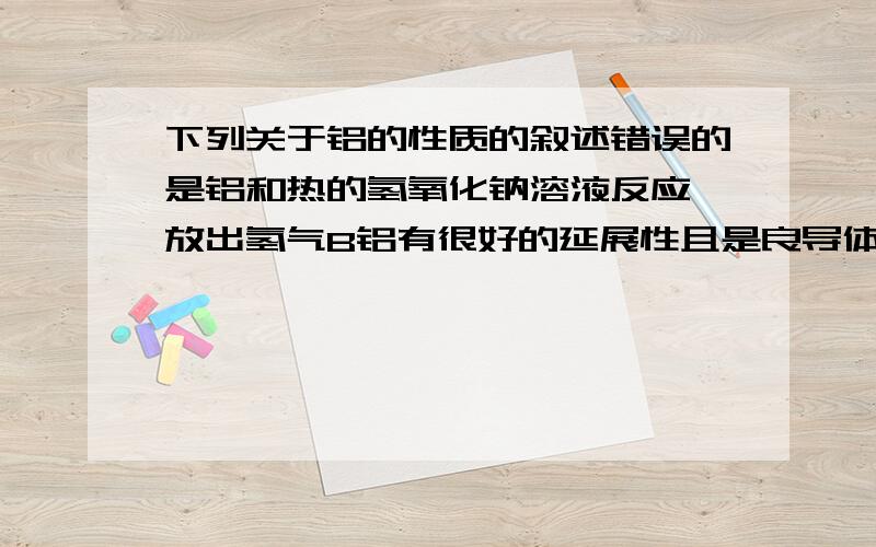 下列关于铝的性质的叙述错误的是铝和热的氢氧化钠溶液反应,放出氢气B铝有很好的延展性且是良导体,所以常用作导线C常温下铝遇到稀硫酸是会反应生成氢气D在化学反应中,铝原子失去电子