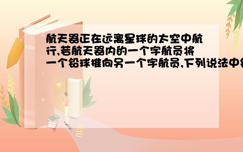 航天器正在远离星球的太空中航行,若航天器内的一个宇航员将一个铅球推向另一个宇航员,下列说法中错误的是A铅球碰到宇航员后,宇航员不觉得痛B铅球碰到宇航员后,会对宇航员造成伤害C铅