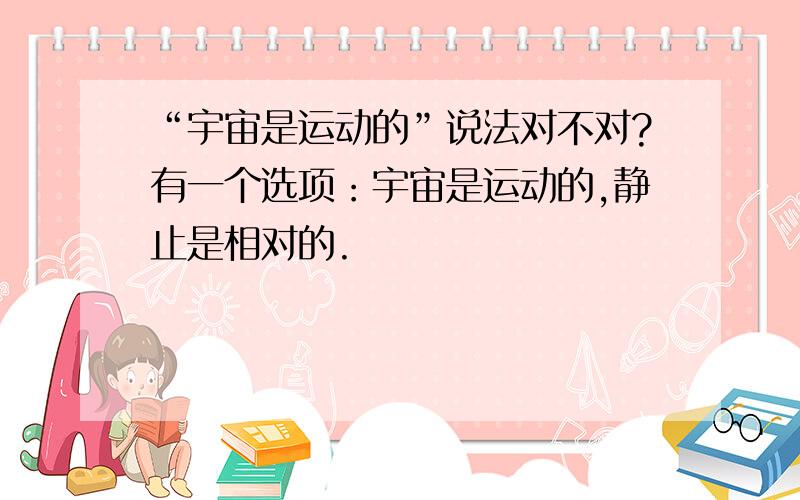 “宇宙是运动的”说法对不对?有一个选项：宇宙是运动的,静止是相对的.