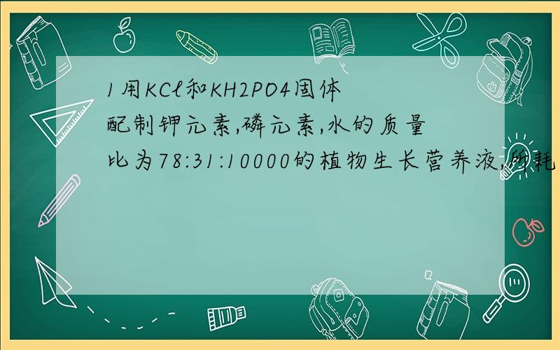 1用KCl和KH2PO4固体配制钾元素,磷元素,水的质量比为78:31:10000的植物生长营养液,所耗用的KCl和KH2PO4的质量比为_____