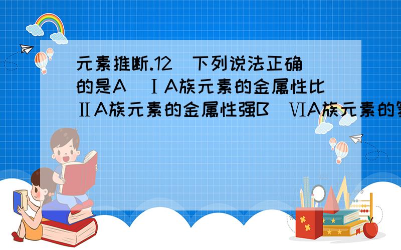 元素推断.12．下列说法正确的是A．ⅠA族元素的金属性比ⅡA族元素的金属性强B．ⅥA族元素的氢化物中,稳定性最好的其沸点也最高C．同周期非金属氧化物对应的水化物的酸性从左到右依次增