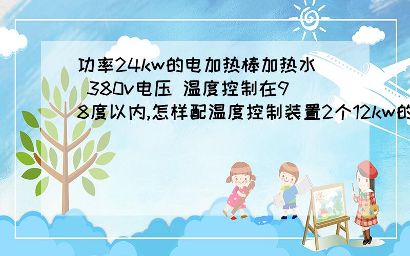 功率24kw的电加热棒加热水 380v电压 温度控制在98度以内,怎样配温度控制装置2个12kw的加热棒 不懂电,尽量详尽些.