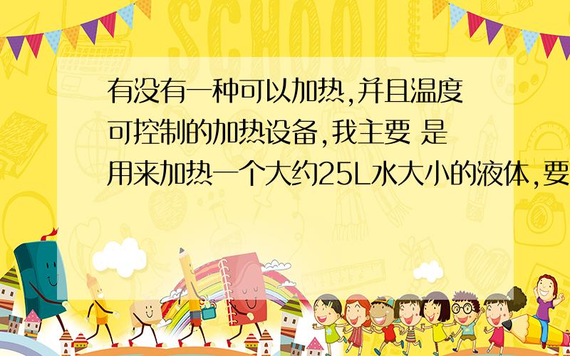 有没有一种可以加热,并且温度可控制的加热设备,我主要 是用来加热一个大约25L水大小的液体,要求温度可控,方便搅拌