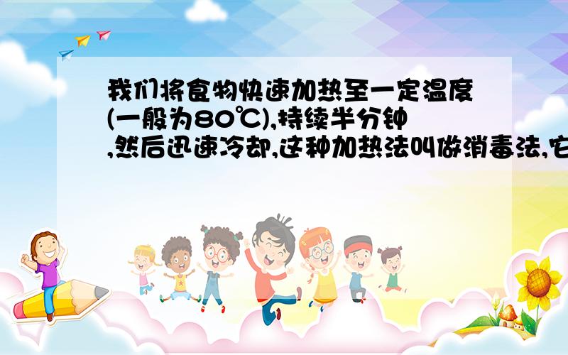 我们将食物快速加热至一定温度(一般为80℃),持续半分钟,然后迅速冷却,这种加热法叫做消毒法,它的功效是