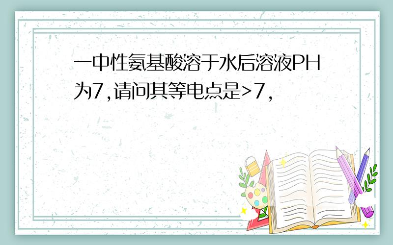 一中性氨基酸溶于水后溶液PH为7,请问其等电点是>7,