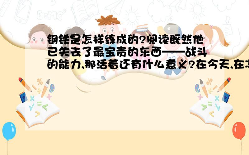 钢铁是怎样练成的?阅读既然他已失去了最宝贵的东西——战斗的能力,那活着还有什么意义?在今天,在凄凉的明天,他用什么来证明自己不是在虚度光阴呢?用什么来充实自己的生活呢?光是吃、