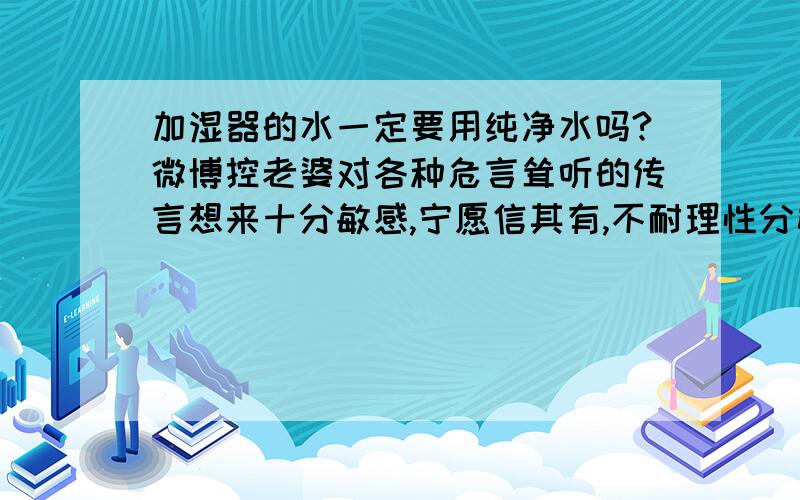 加湿器的水一定要用纯净水吗?微博控老婆对各种危言耸听的传言想来十分敏感,宁愿信其有,不耐理性分析.这一次她说微博上有人警告,由于自来水中含有用来消毒的氯,而氯挥发到空气中对人