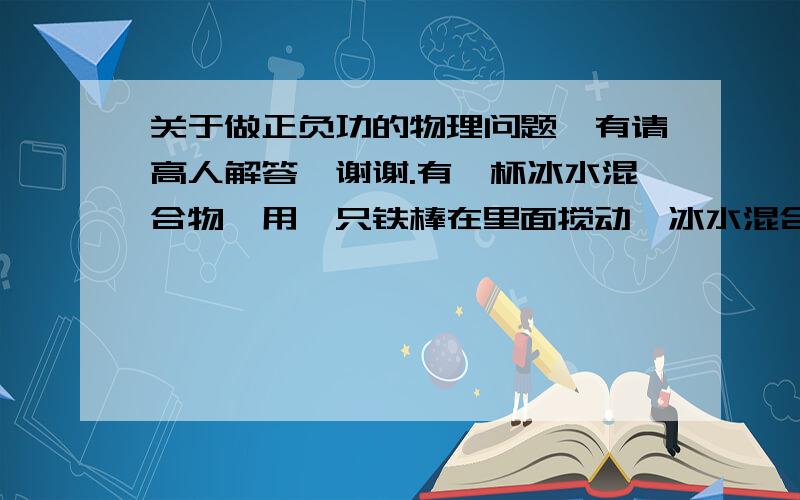 关于做正负功的物理问题,有请高人解答,谢谢.有一杯冰水混合物,用一只铁棒在里面搅动,冰水混合物会有什么变化,能量有什么变化?搅动他是做正功还是负功,为什么?请加于说明,要解释细节点