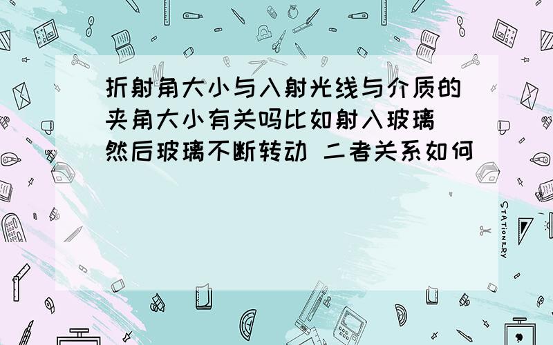 折射角大小与入射光线与介质的夹角大小有关吗比如射入玻璃 然后玻璃不断转动 二者关系如何