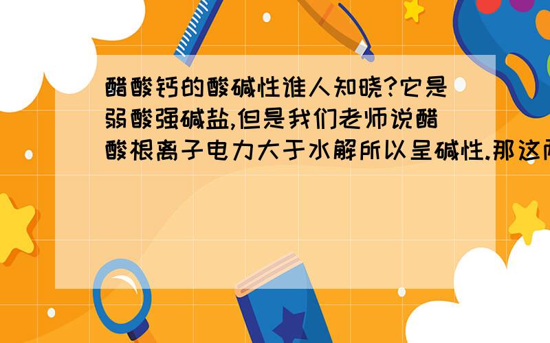 醋酸钙的酸碱性谁人知晓?它是弱酸强碱盐,但是我们老师说醋酸根离子电力大于水解所以呈碱性.那这两条理论怎么用啊