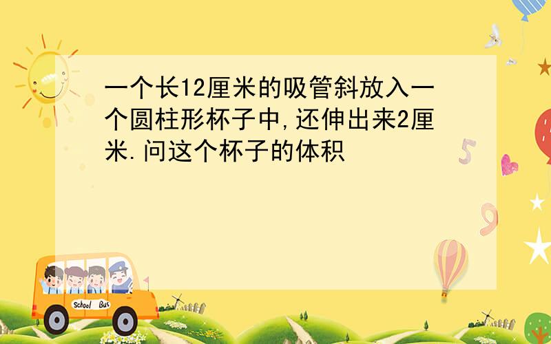 一个长12厘米的吸管斜放入一个圆柱形杯子中,还伸出来2厘米.问这个杯子的体积