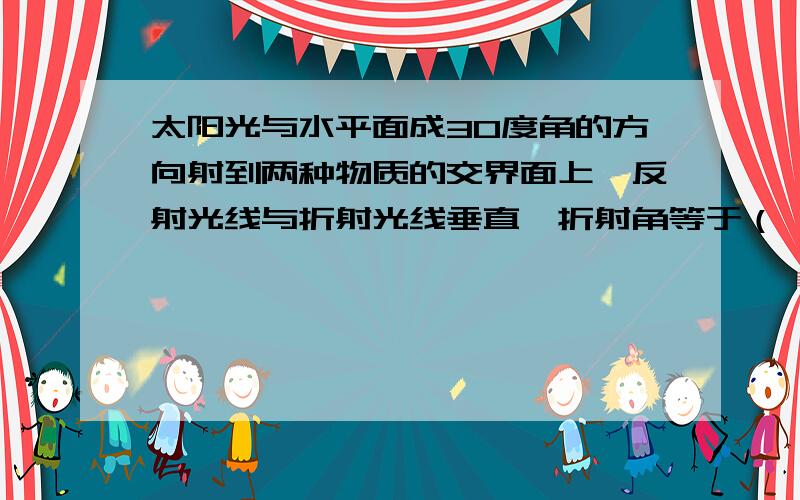 太阳光与水平面成30度角的方向射到两种物质的交界面上,反射光线与折射光线垂直,折射角等于（ ）