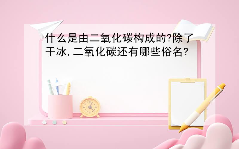 什么是由二氧化碳构成的?除了干冰,二氧化碳还有哪些俗名?