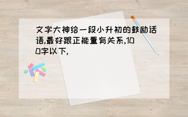 文字大神给一段小升初的鼓励话语,最好跟正能量有关系,100字以下,