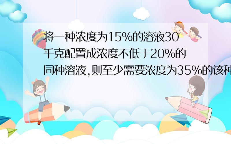 将一种浓度为15%的溶液30千克配置成浓度不低于20%的同种溶液,则至少需要浓度为35%的该种溶液多少千克?