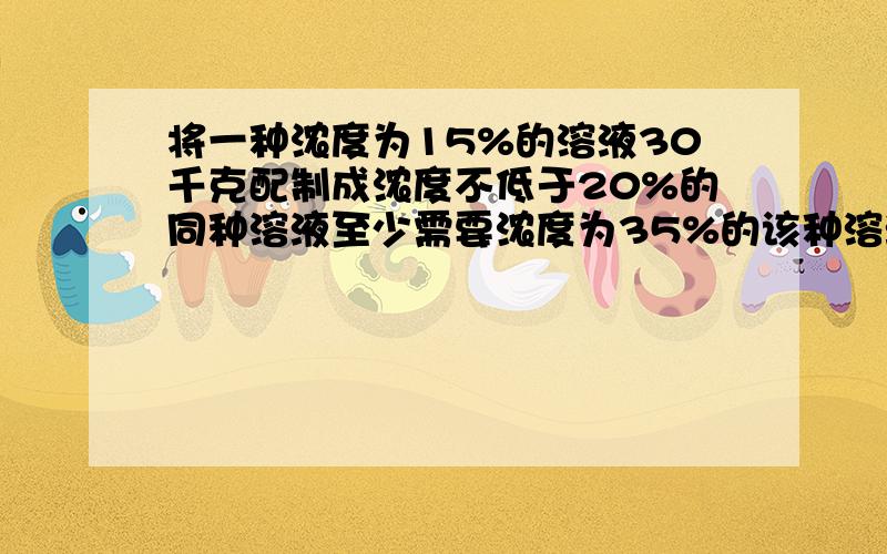 将一种浓度为15%的溶液30千克配制成浓度不低于20%的同种溶液至少需要浓度为35%的该种溶液多少千克