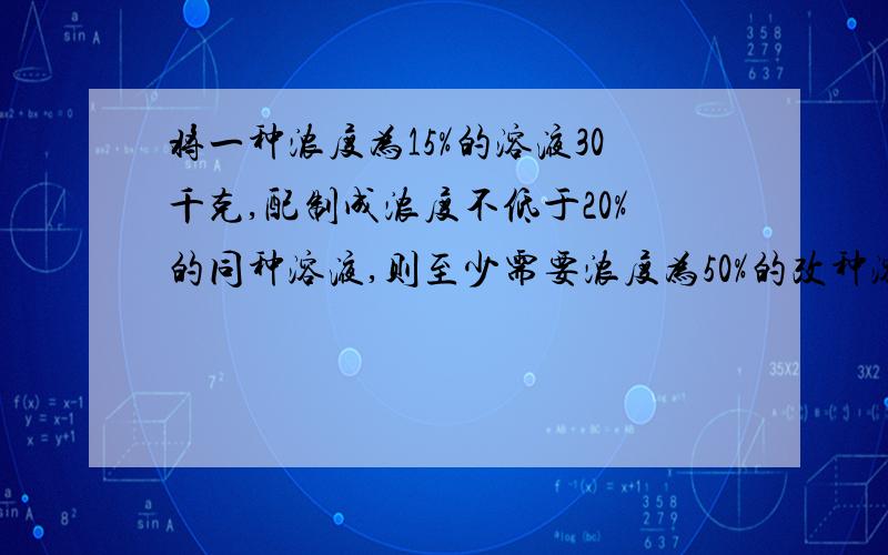 将一种浓度为15%的溶液30千克,配制成浓度不低于20%的同种溶液,则至少需要浓度为50%的改种溶液几千克