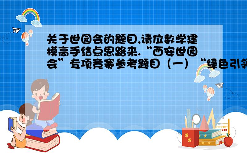 关于世园会的题目,请位数学建模高手给点思路来.“西安世园会”专项竞赛参考题目（一）“绿色引领时尚”主题“绿色引领时尚”是“西安世园会”的理念,倡导简单而不奢侈,低碳告别高耗