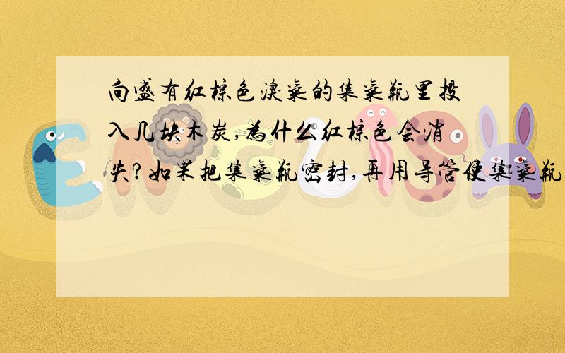 向盛有红棕色溴气的集气瓶里投入几块木炭,为什么红棕色会消失?如果把集气瓶密封,再用导管使集气瓶与一只普通漏斗连接,通入到水槽中（漏斗倒扣在水中）,在红棕色消失时漏斗液面会上