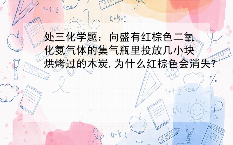 处三化学题：向盛有红棕色二氧化氮气体的集气瓶里投放几小块烘烤过的木炭,为什么红棕色会消失?