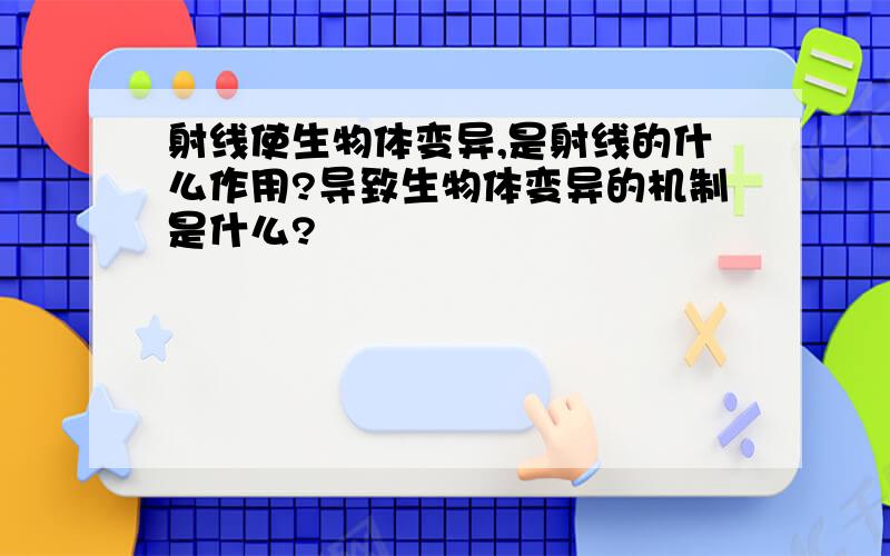 射线使生物体变异,是射线的什么作用?导致生物体变异的机制是什么?