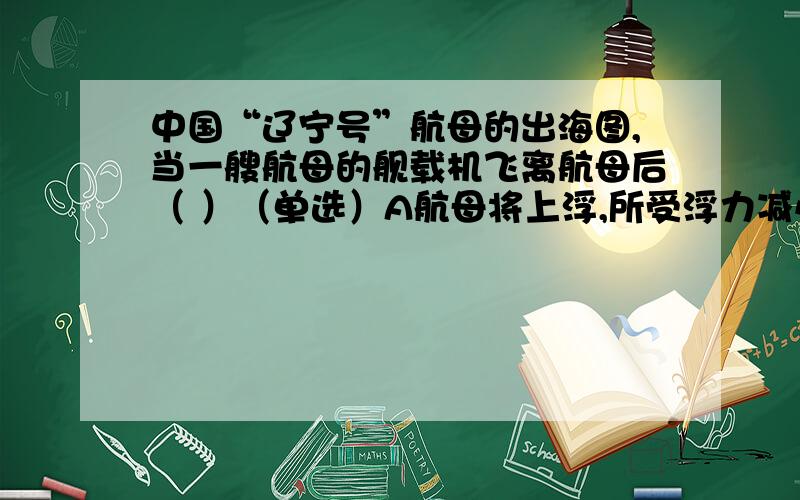 中国“辽宁号”航母的出海图,当一艘航母的舰载机飞离航母后（ ）（单选）A航母将上浮,所受浮力减小B航母将上浮,所受浮力增大C航母将下沉,所受浮力增大D航母将下沉,所受浮力减小